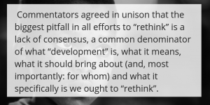  Commentators agreed in unison that the biggest pitfall in all efforts to “rethink” is a lack of consensus, a common denominator of what “development” is, what it means, what it should bring about (and, most importantly: for whom) and what it specifically is we ought to “rethink”.